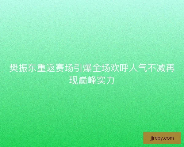 樊振东重返赛场引爆全场欢呼人气不减再现巅峰实力