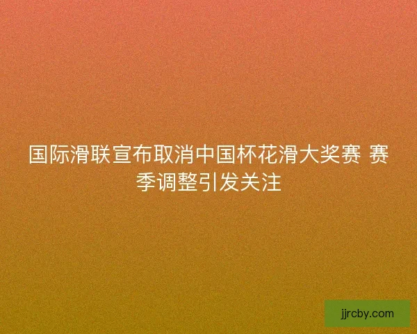 国际滑联宣布取消中国杯花滑大奖赛 赛季调整引发关注