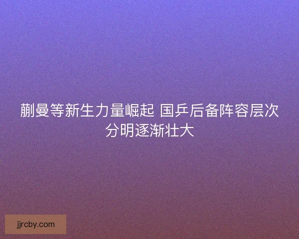 蒯曼等新生力量崛起 国乒后备阵容层次分明逐渐壮大