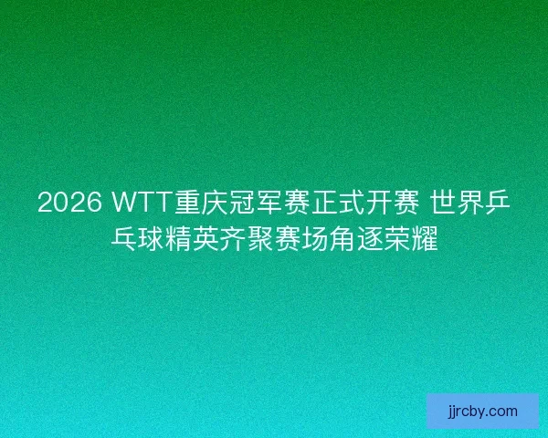 2026 WTT重庆冠军赛正式开赛 世界乒乓球精英齐聚赛场角逐荣耀