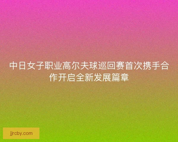 中日女子职业高尔夫球巡回赛首次携手合作开启全新发展篇章 中日女子职业高尔夫球巡回赛首次携手合作开启全新发展篇章