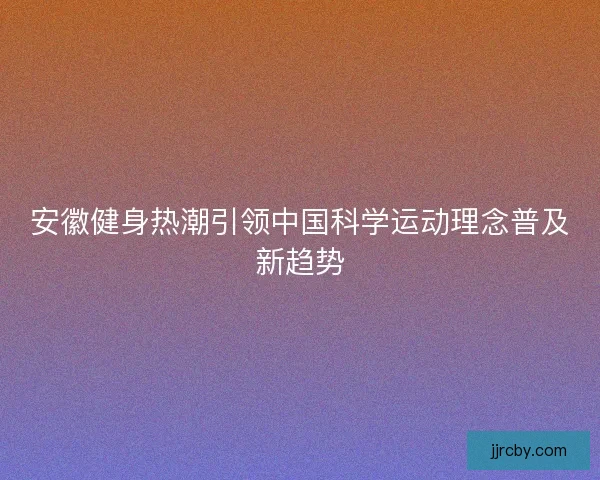 安徽健身热潮引领中国科学运动理念普及新趋势 安徽健身热潮引领中国科学运动理念普及新趋势