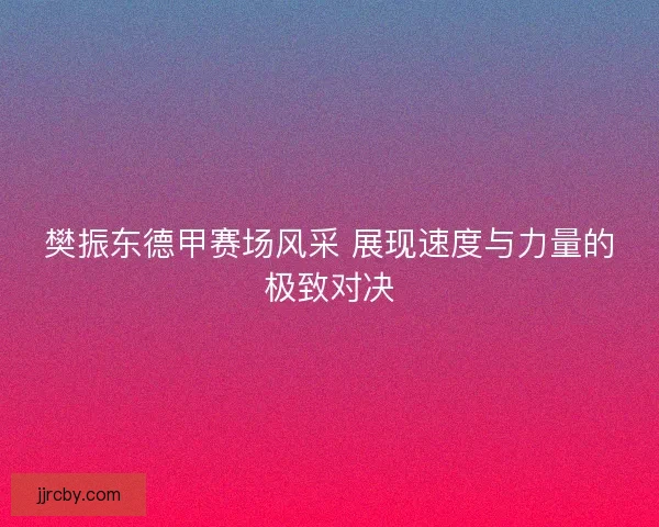 樊振东德甲赛场风采 展现速度与力量的极致对决 樊振东德甲赛场风采 展现速度与力量的极致对决