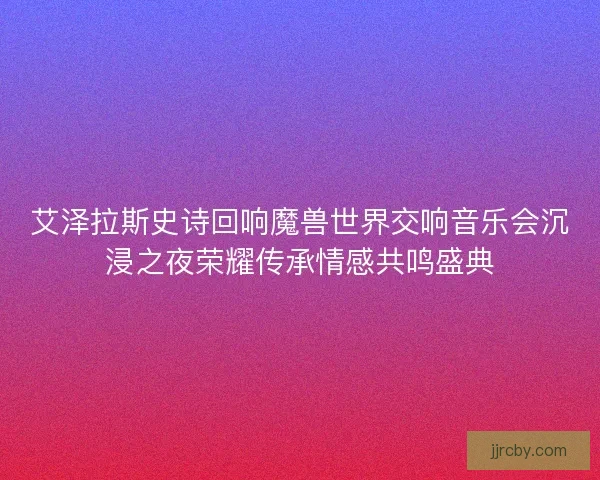 艾泽拉斯史诗回响魔兽世界交响音乐会沉浸之夜荣耀传承情感共鸣盛典 艾泽拉斯史诗回响魔兽世界交响音乐会沉浸之夜荣耀传承情感共鸣盛典