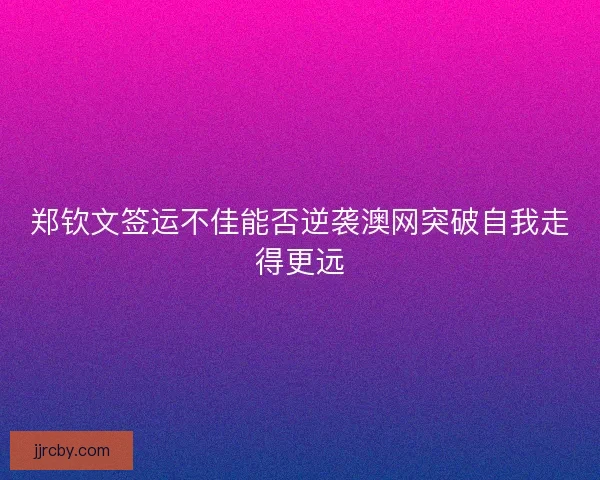 郑钦文签运不佳能否逆袭澳网突破自我走得更远