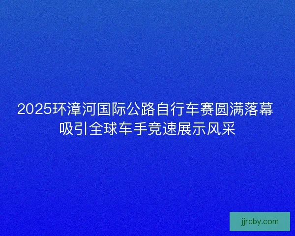2025环漳河国际公路自行车赛圆满落幕 吸引全球车手竞速展示风采