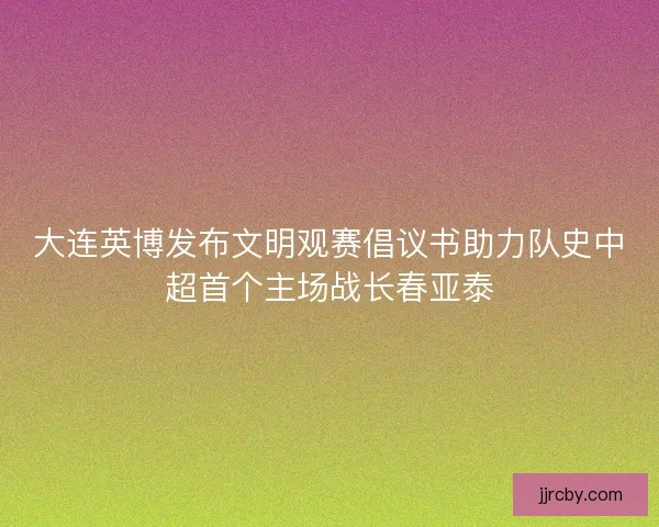 大连英博发布文明观赛倡议书助力队史中超首个主场战长春亚泰