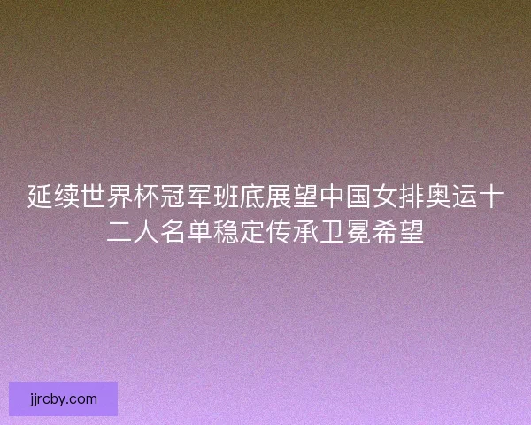 延续世界杯冠军班底展望中国女排奥运十二人名单稳定传承卫冕希望 延续世界杯冠军班底展望中国女排奥运十二人名单稳定传承卫冕希望