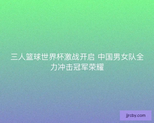 三人篮球世界杯激战开启 中国男女队全力冲击冠军荣耀 三人篮球世界杯激战开启 中国男女队全力冲击冠军荣耀