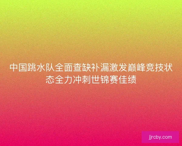 中国跳水队全面查缺补漏激发巅峰竞技状态全力冲刺世锦赛佳绩