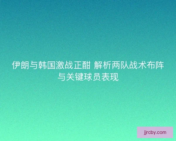 伊朗与韩国激战正酣 解析两队战术布阵与关键球员表现