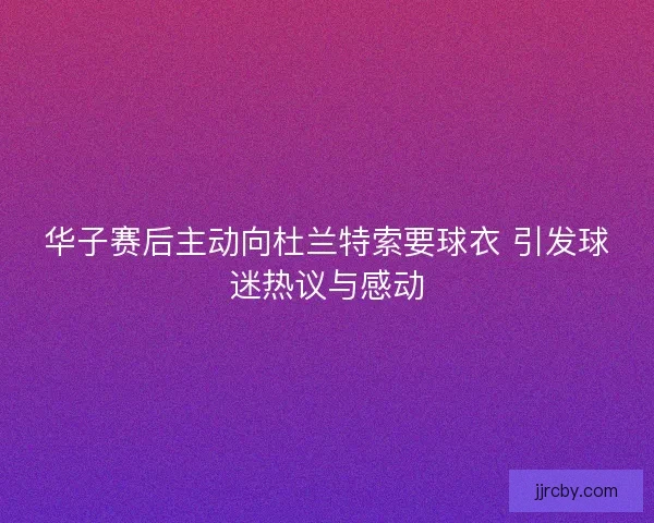 华子赛后主动向杜兰特索要球衣 引发球迷热议与感动