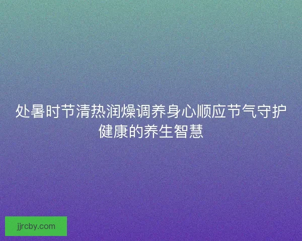 处暑时节清热润燥调养身心顺应节气守护健康的养生智慧 处暑时节清热润燥调养身心顺应节气守护健康的养生智慧