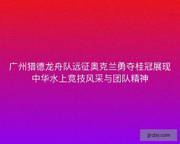 广州猎德龙舟队远征奥克兰勇夺桂冠展现中华水上竞技风采与团队精神