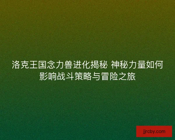 洛克王国念力兽进化揭秘 神秘力量如何影响战斗策略与冒险之旅