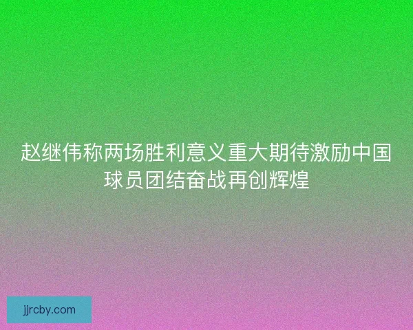 赵继伟称两场胜利意义重大期待激励中国球员团结奋战再创辉煌 赵继伟称两场胜利意义重大期待激励中国球员团结奋战再创辉煌