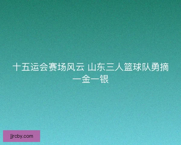 十五运会赛场风云 山东三人篮球队勇摘一金一银 十五运会赛场风云 山东三人篮球队勇摘一金一银
