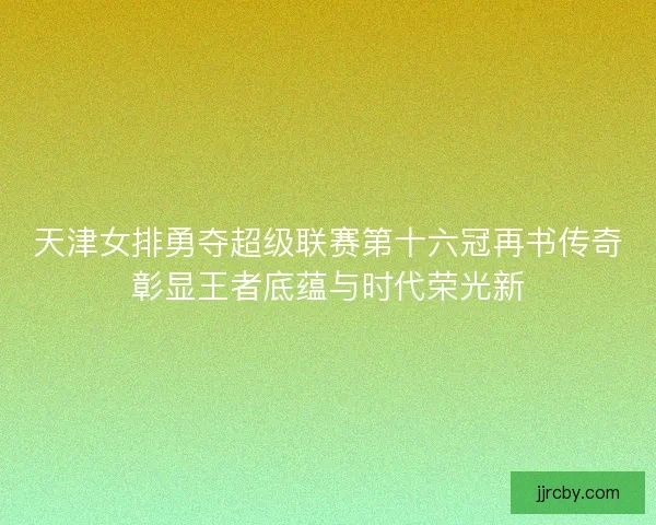 天津女排勇夺超级联赛第十六冠再书传奇彰显王者底蕴与时代荣光新 天津女排勇夺超级联赛第十六冠再书传奇彰显王者底蕴与时代荣光新