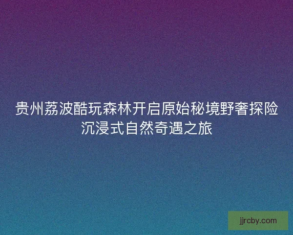 贵州荔波酷玩森林开启原始秘境野奢探险沉浸式自然奇遇之旅 贵州荔波酷玩森林开启原始秘境野奢探险沉浸式自然奇遇之旅