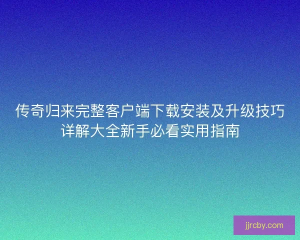 传奇归来完整客户端下载安装及升级技巧详解大全新手必看实用指南