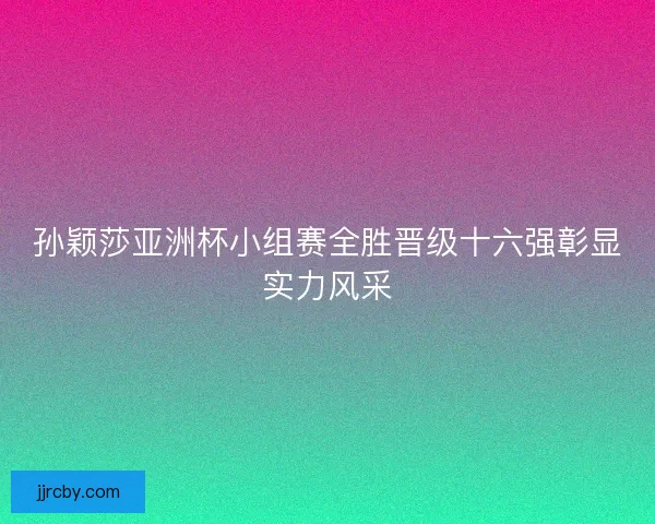 孙颖莎亚洲杯小组赛全胜晋级十六强彰显实力风采