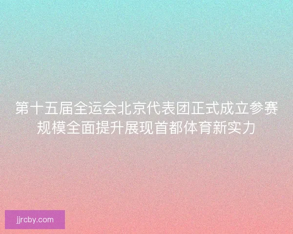 第十五届全运会北京代表团正式成立参赛规模全面提升展现首都体育新实力