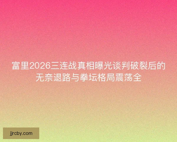 富里2026三连战真相曝光谈判破裂后的无奈退路与拳坛格局震荡全