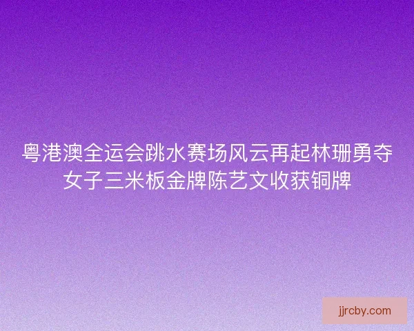 粤港澳全运会跳水赛场风云再起林珊勇夺女子三米板金牌陈艺文收获铜牌 粤港澳全运会跳水赛场风云再起林珊勇夺女子三米板金牌陈艺文收获铜牌