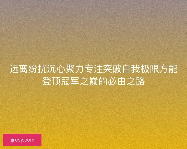 远离纷扰沉心聚力专注突破自我极限方能登顶冠军之巅的必由之路