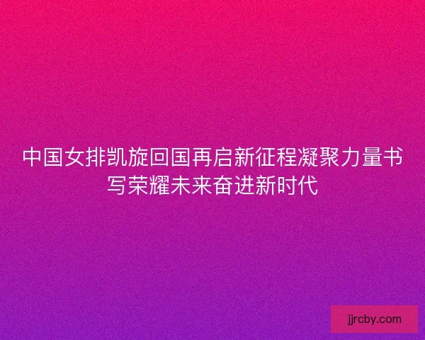 中国女排凯旋回国再启新征程凝聚力量书写荣耀未来奋进新时代