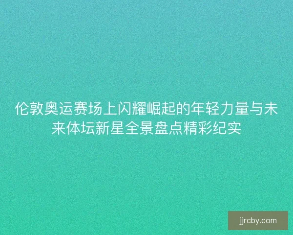 伦敦奥运赛场上闪耀崛起的年轻力量与未来体坛新星全景盘点精彩纪实