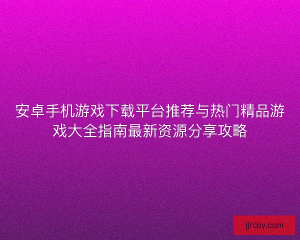 安卓手机游戏下载平台推荐与热门精品游戏大全指南最新资源分享攻略