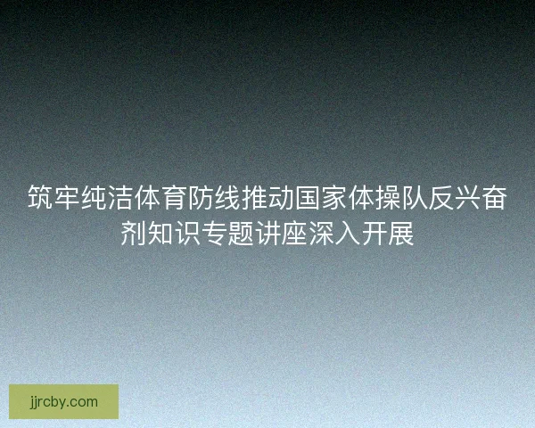 筑牢纯洁体育防线推动国家体操队反兴奋剂知识专题讲座深入开展