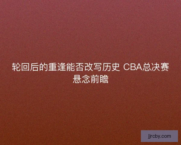 轮回后的重逢能否改写历史 CBA总决赛悬念前瞻
