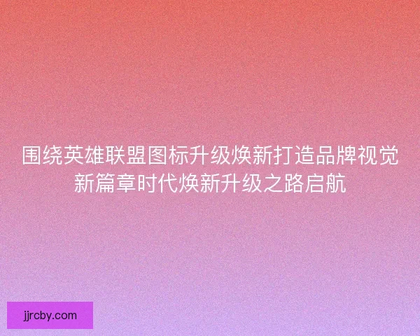 围绕英雄联盟图标升级焕新打造品牌视觉新篇章时代焕新升级之路启航 围绕英雄联盟图标升级焕新打造品牌视觉新篇章时代焕新升级之路启航